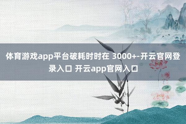 体育游戏app平台破耗时时在 3000+-开云官网登录入口 开云app官网入口