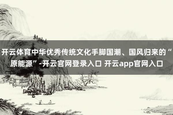 开云体育中华优秀传统文化手脚国潮、国风归来的“原能源”-开云官网登录入口 开云app官网入口