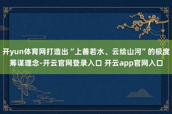 开yun体育网打造出“上善若水、云绘山河”的极度筹谋理念-开云官网登录入口 开云app官网入口