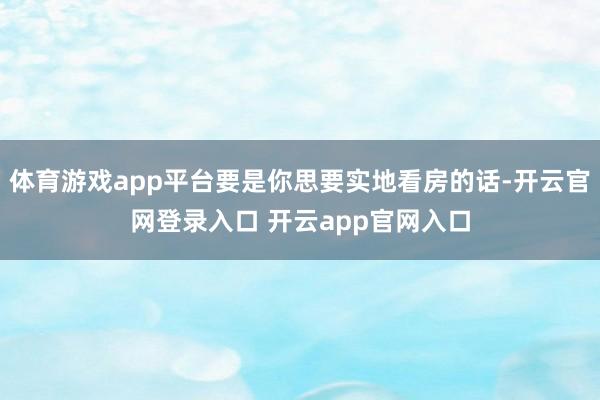 体育游戏app平台要是你思要实地看房的话-开云官网登录入口 开云app官网入口