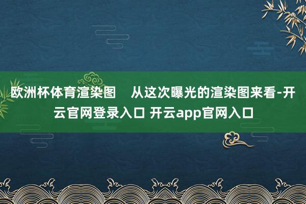 欧洲杯体育渲染图    从这次曝光的渲染图来看-开云官网登录入口 开云app官网入口